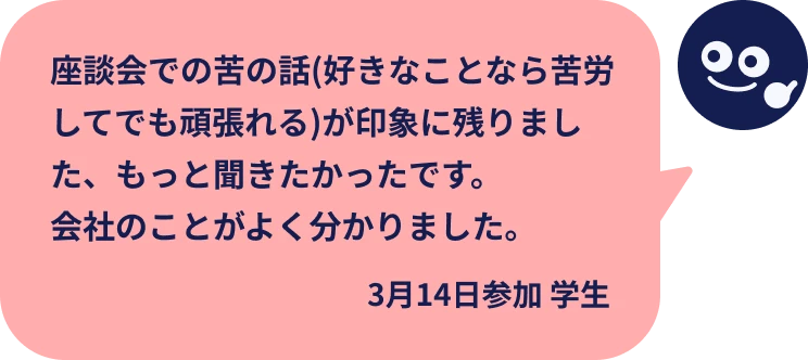 座談会での苦の話(好きなことなら苦労してでも頑張れる)が印象に残りました、もっと聞きたかったです。会社のことがよく分かりました。
