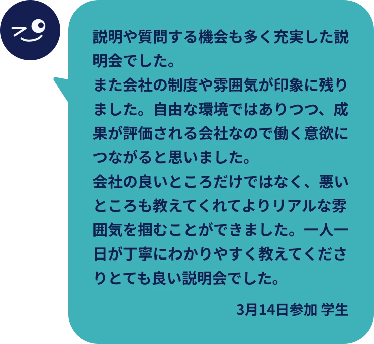 説明や質問する機会も多く充実した説明会でした。また会社の制度や雰囲気が印象に残りました。自由な環境ではありつつ、成果が評価される会社なので働く意欲につながると思いました。会社の良いところだけではなく、悪いところも教えてくれてよりリアルな雰囲気を掴むことができました。一人一日が丁寧にわかりやすく教えてくださりとても良い説明会でした。