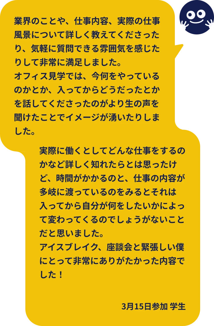業界のことや、仕事内容、実際の仕事風景について詳しく教えてくださったり、気軽に質問できる雰囲気を感じたりして非常に満足しました。オフィス見学では、今何をやっているのかとか、入ってからどうだったとかを話してくださったのがより生の声を聞けたことでイメージが湧いたりしました。実際に働くとしてどんな仕事をするのかなど詳しく知れたらとは思ったけど、時間がかかるのと、仕事の内容が多岐に渡っているのをみるとそれは入ってから自分が何をしたいかによって変わってくるのでしょうがないことだと思いました。なので特にわかりにくいと思ったところはありません!アイスブレイク、座談会と緊張しい僕にとって非常にありがたかった内容でした!